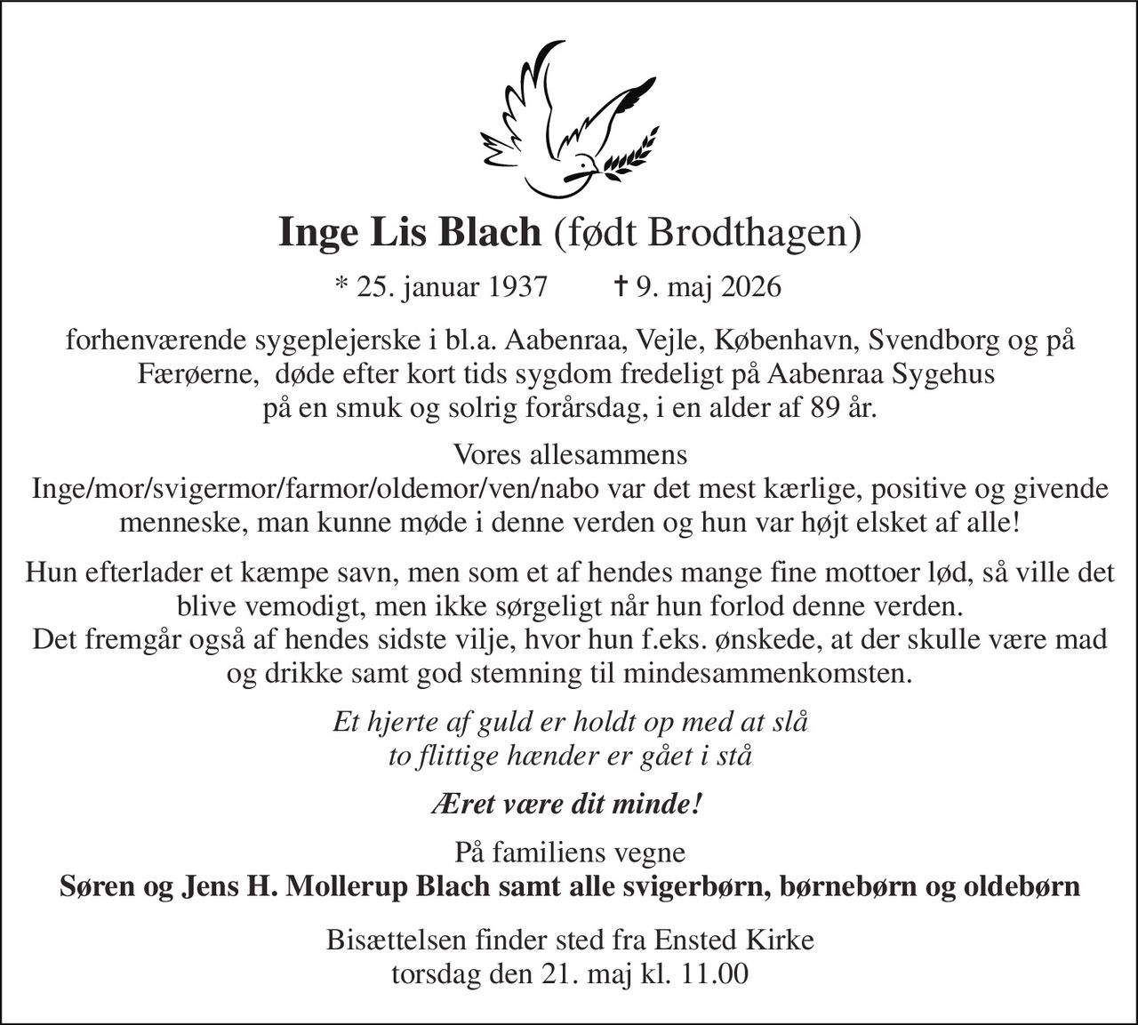 Inge Lis Blach​ (født Brodthagen) 
*​ 25. januar 1937​ 
✝​ 9. maj 2026​ 
forhenværende sygeplejerske i bl.a. Aabenraa, Vejle, København, Svendborg og på Færøerne,  døde efter kort tids sygdom fredeligt på Aabenraa Sygehus  på en smuk og solrig forårsdag, i en alder af 89 år. 
Vores allesammens Inge/mor/svigermor/farmor/oldemor/ven/nabo var det mest kærlige, positive og givende menneske, man kunne møde i denne verden og hun var højt elsket af alle! 
Hun efterlader et kæmpe savn, men som et af hendes mange fine mottoer lød, så ville det blive vemodigt, men ikke sørgeligt når hun forlod denne verden. Det fremgår også af hendes sidste vilje, hvor hun f.eks. ønskede, at der skulle være mad og drikke samt god stemning til mindesammenkomsten. 
Et hjerte af guld er holdt op med at slå to flittige hænder er gået i stå 
Æret være dit minde! 
På familiens vegne Søren og Jens H. Mollerup Blach samt alle svigerbørn, børnebørn og oldebørn 
Bisættelsen​ finder sted fra Ensted Kirke​ torsdag den 21. maj​ kl. 11.00