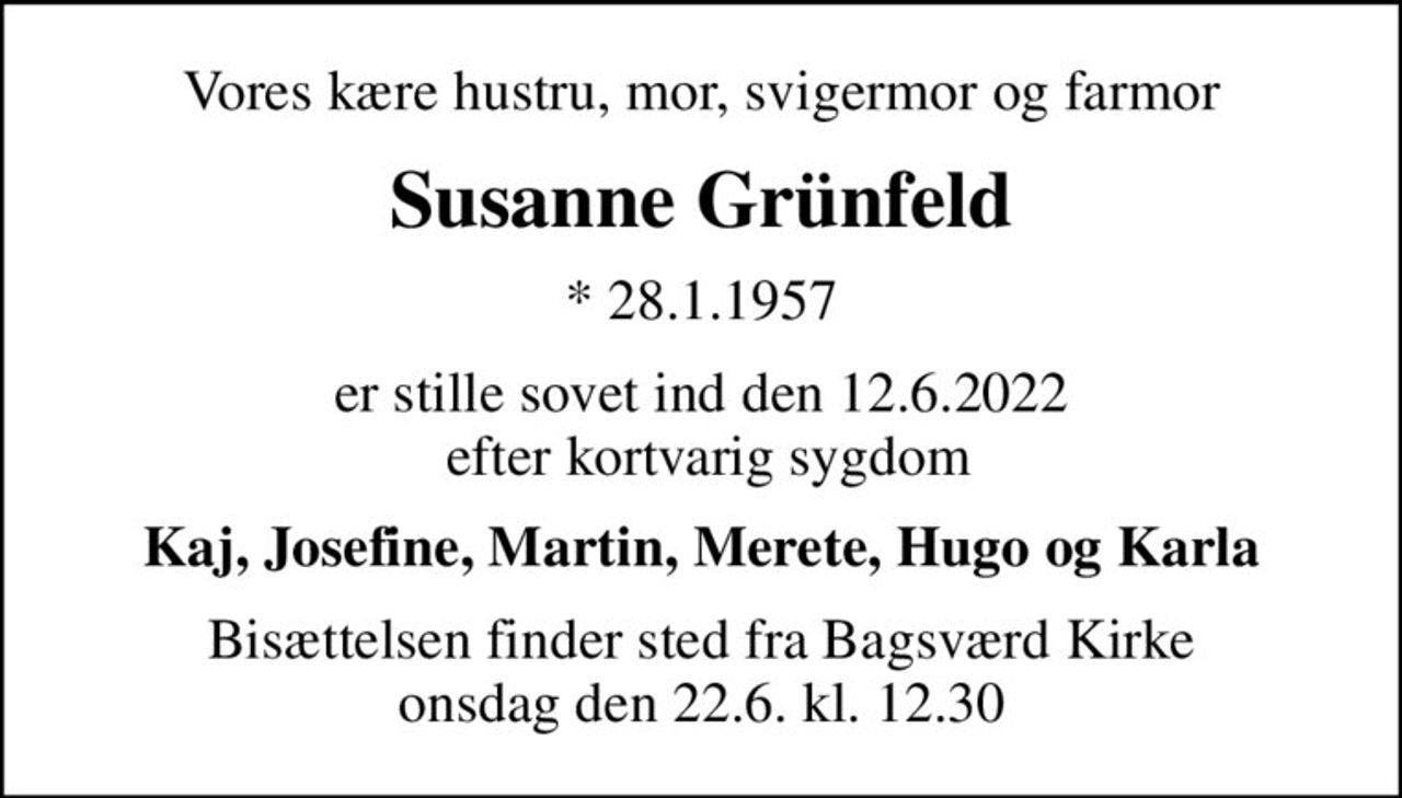 Vores kære hustru, mor, svigermor og farmor
Susanne Grünfeld
* 28.1.1957
er stille sovet ind den 12.6.2022  efter kortvarig sygdom
Kaj, Josefine, Martin, Merete, Hugo og Karla
Bisættelsen finder sted fra Bagsværd Kirke  onsdag den 22.6. kl. 12.30