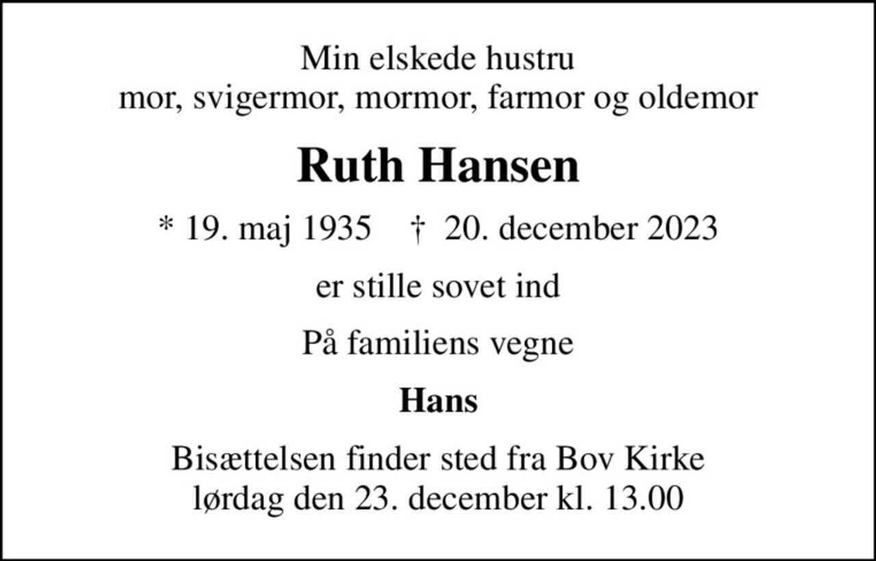 Min elskede hustru mor, svigermor, mormor, farmor og oldemor
Ruth Hansen
* 19. maj 1935    ✝ 20. december 2023
er stille sovet ind
På familiens vegne
Hans
Bisættelsen finder sted fra Bov Kirke  lørdag den 23. december kl. 13.00