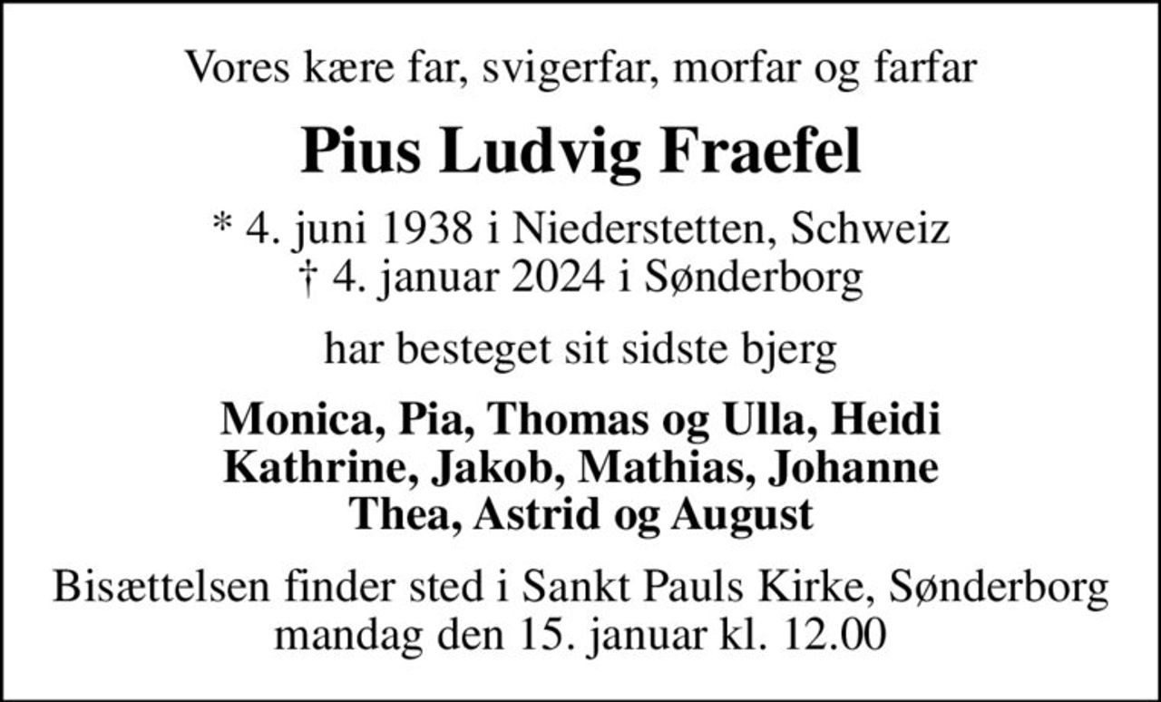 Vores kære far, svigerfar, morfar og farfar
Pius Ludvig Fraefel
* 4. juni 1938 i Niederstetten, Schweiz
						✝ 4. januar 2024 i Sønderborg
har besteget sit sidste bjerg
Monica, Pia, Thomas og Ulla, Heidi Kathrine, Jakob, Mathias, Johanne Thea, Astrid og August
Bisættelsen finder sted i Sankt Pauls Kirke, Sønderborg  mandag den 15. januar kl. 12.00