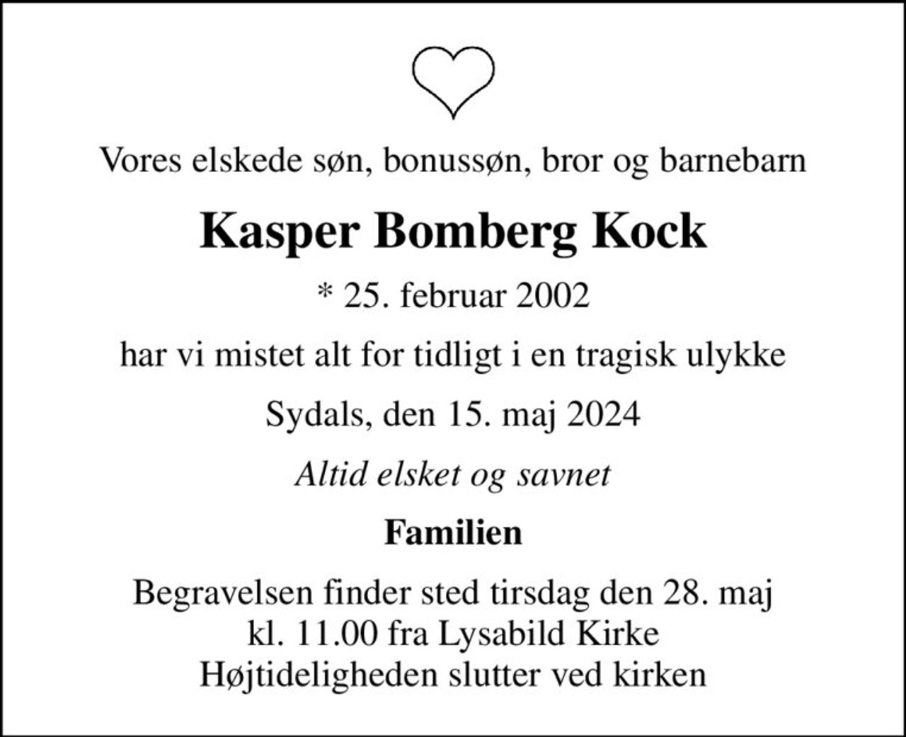 Vores elskede søn, bonussøn, bror og barnebarn
Kasper Bomberg Kock
* 25. februar 2002
har vi mistet alt for tidligt i en tragisk ulykke
Sydals, den 15. maj 2024
Altid elsket og savnet
Familien
Begravelsen finder sted tirsdag den 28. maj kl. 11.00 fra Lysabild Kirke Højtideligheden slutter ved kirken