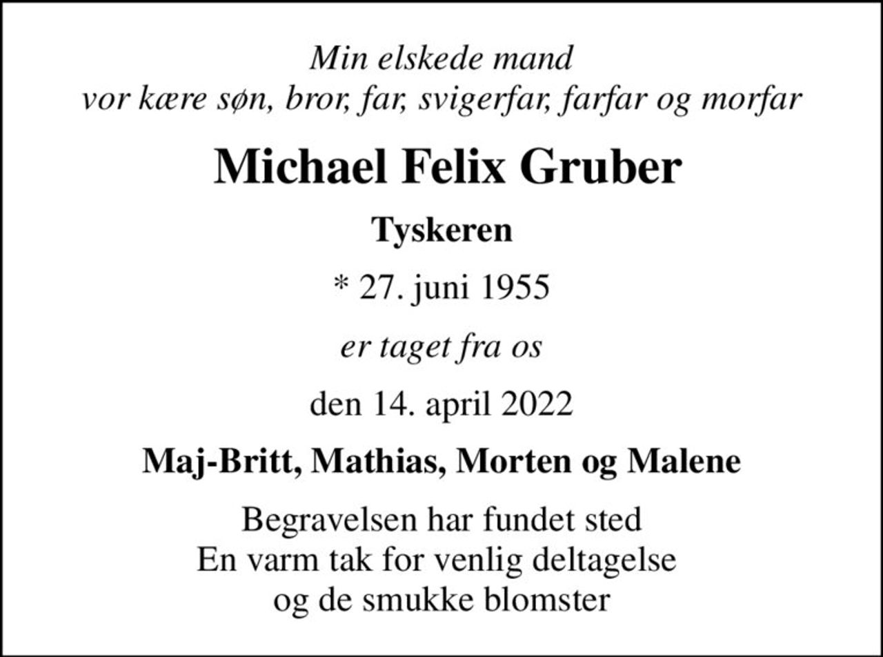 Min elskede mand vor kære søn, bror, far, svigerfar, farfar og morfar
 Michael Felix Gruber
Tyskeren
* 27. juni 1955
er taget fra os
den 14. april 2022
Maj-Britt, Mathias, Morten og Malene
Begravelsen har fundet sted En varm tak for venlig deltagelse  og de smukke blomster