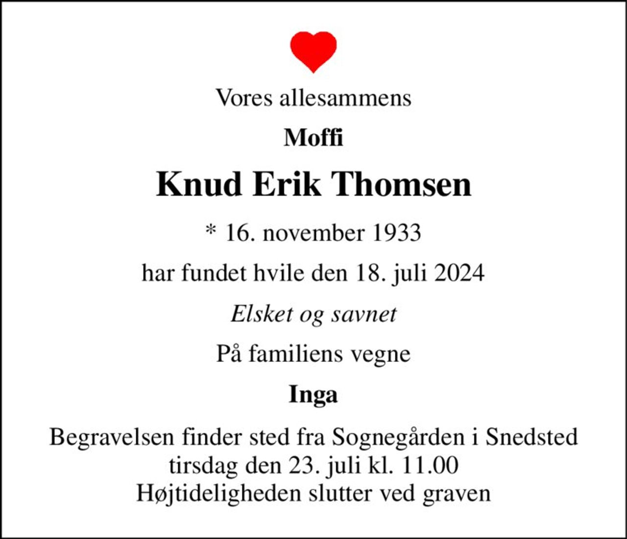 Vores allesammens 
Moffi 
Knud Erik Thomsen 
*​ 16. november 1933 
har fundet hvile den 18. juli 2024 
Elsket og savnet 
På familiens vegne 
Inga 
Begravelsen finder sted fra Sognegården i Snedsted tirsdag den 23. juli kl. 11.00 Højtideligheden slutter ved graven