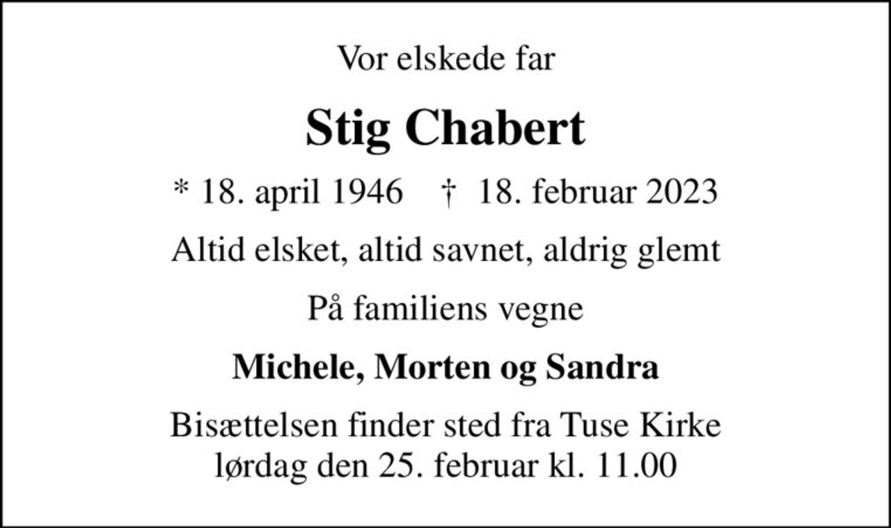 Vor elskede far
Stig Chabert
* 18. april 1946    ✝ 18. februar 2023
Altid elsket, altid savnet, aldrig glemt
På familiens vegne
Michele, Morten og Sandra
Bisættelsen finder sted fra Tuse Kirke  lørdag den 25. februar kl. 11.00