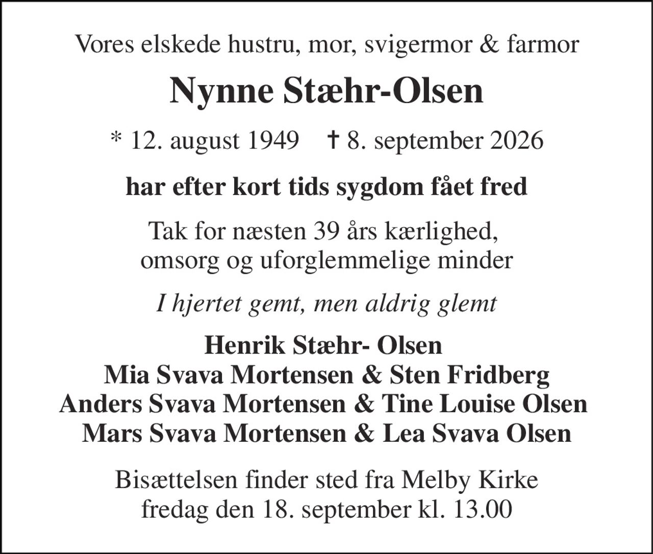 Vores elskede hustru, mor, svigermor & farmor 
Nynne Stæhr-Olsen 
*​ 12. august 1949​    ✝​ 8. september 2026 
har efter kort tids sygdom fået fred 
Tak for næsten 39 års kærlighed,  omsorg og uforglemmelige minder 
I hjertet gemt, men aldrig glemt 
Henrik Stæhr- Olsen  Mia Svava Mortensen & Sten Fridberg Anders Svava Mortensen & Tine Louise Olsen  Mars Svava Mortensen & Lea Svava Olsen 
Bisættelsen​ finder sted fra Melby Kirke​ fredag den 18. september​ kl. 13.00