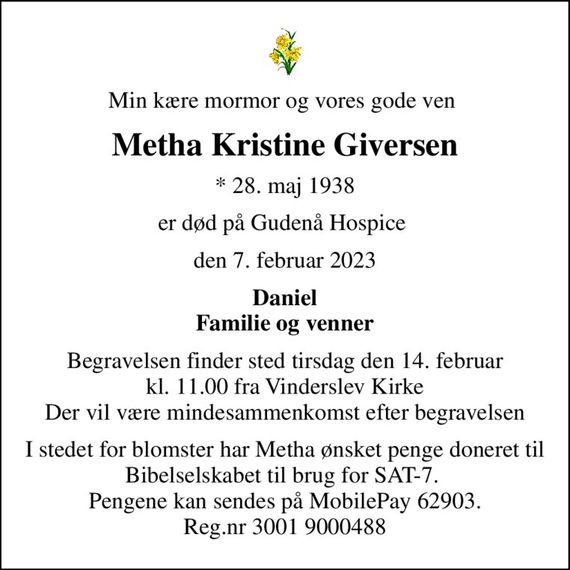 Min kære mormor og vores gode ven 
Metha Kristine Giversen
* 28. maj 1938
er død på Gudenå Hospice 
den 7. februar 2023
Daniel Familie og venner
Begravelsen finder sted tirsdag den 14. februar kl. 11.00 fra Vinderslev Kirke Der vil være mindesammenkomst efter begravelsen
I stedet for evt. blomster kan man betænke
					Bibelselskabet 0mrk. Metha Kristine
					Giversen
I stedet for blomster har Metha ønsket penge doneret til Bibelselskabet til brug for SAT-7.  Pengene kan sendes på MobilePay 62903. Reg.nr 3001 9000488