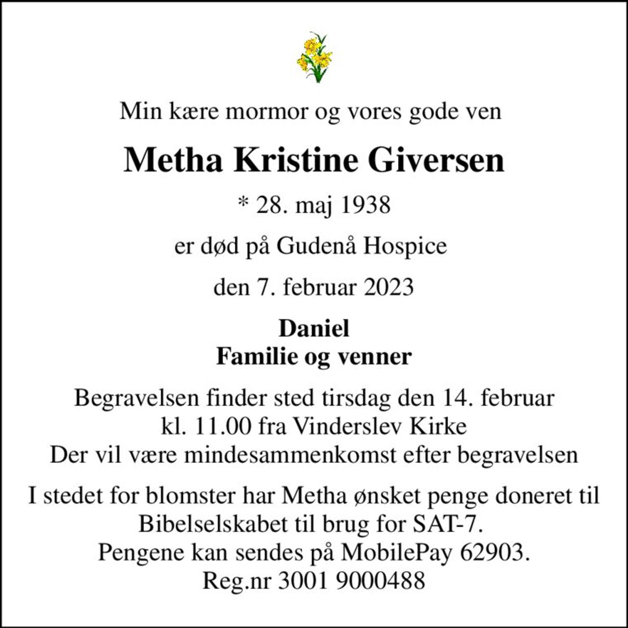 Min kære mormor og vores gode ven 
Metha Kristine Giversen
* 28. maj 1938
er død på Gudenå Hospice 
den 7. februar 2023
Daniel Familie og venner
Begravelsen finder sted tirsdag den 14. februar kl. 11.00 fra Vinderslev Kirke Der vil være mindesammenkomst efter begravelsen
I stedet for evt. blomster kan man betænke
					Bibelselskabet 0mrk. Metha Kristine
					Giversen
I stedet for blomster har Metha ønsket penge doneret til Bibelselskabet til brug for SAT-7.  Pengene kan sendes på MobilePay 62903. Reg.nr 3001 9000488