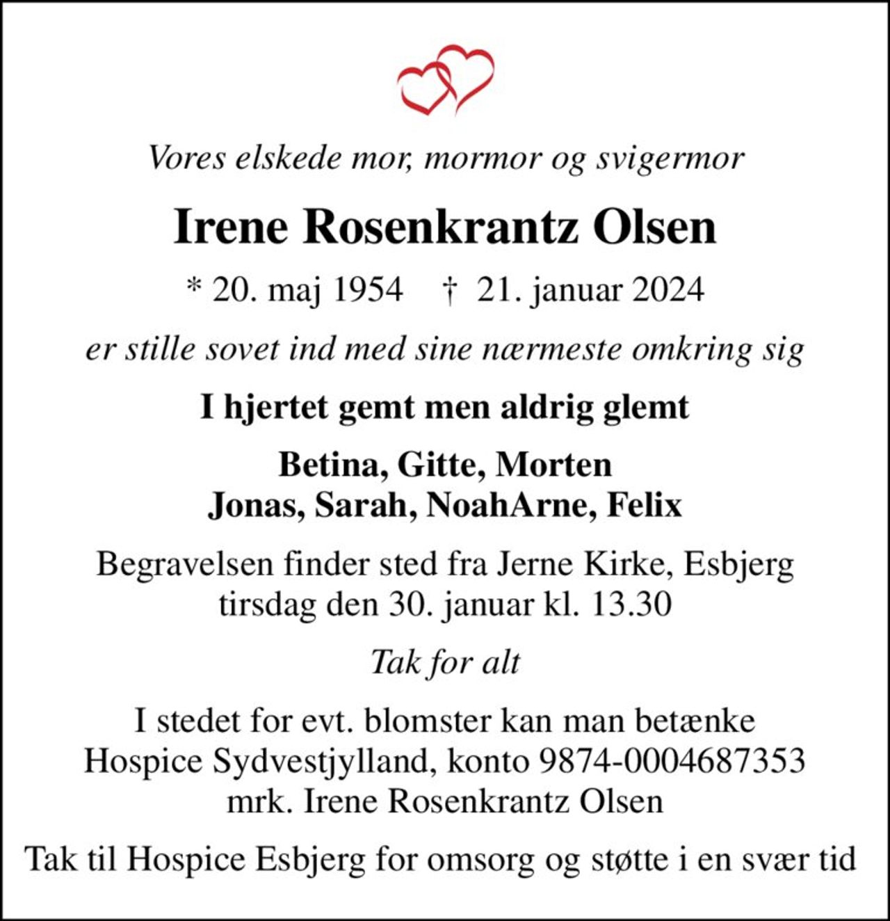 Vores elskede mor, mormor og svigermor
Irene Rosenkrantz Olsen
* 20. maj 1954    ✝ 21. januar 2024
er stille sovet ind med sine nærmeste omkring sig
I hjertet gemt men aldrig glemt
Betina, Gitte, Morten Jonas, Sarah, NoahArne, Felix
Begravelsen finder sted fra Jerne Kirke, Esbjerg  tirsdag den 30. januar kl. 13.30 
Tak for alt
I stedet for evt. blomster kan man betænke
					Hospice Sydvestjylland reg.nr.9874konto0004687353mrk. Irene Rosenkrantz
					Olsen
Tak til Hospice Esbjerg for omsorg og støtte i en svær tid