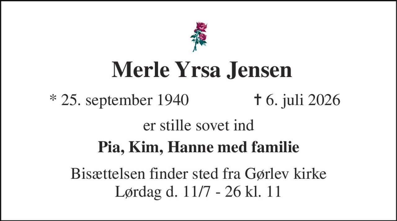 Merle Yrsa Jensen 
*​ 25. september 1940 
✝​ 6. juli 2026​ 
er stille sovet ind 
Pia, Kim, Hanne med familie 
Bisættelsen finder sted fra Gørlev kirke Lørdag d. 11/7 - 26 kl. 11