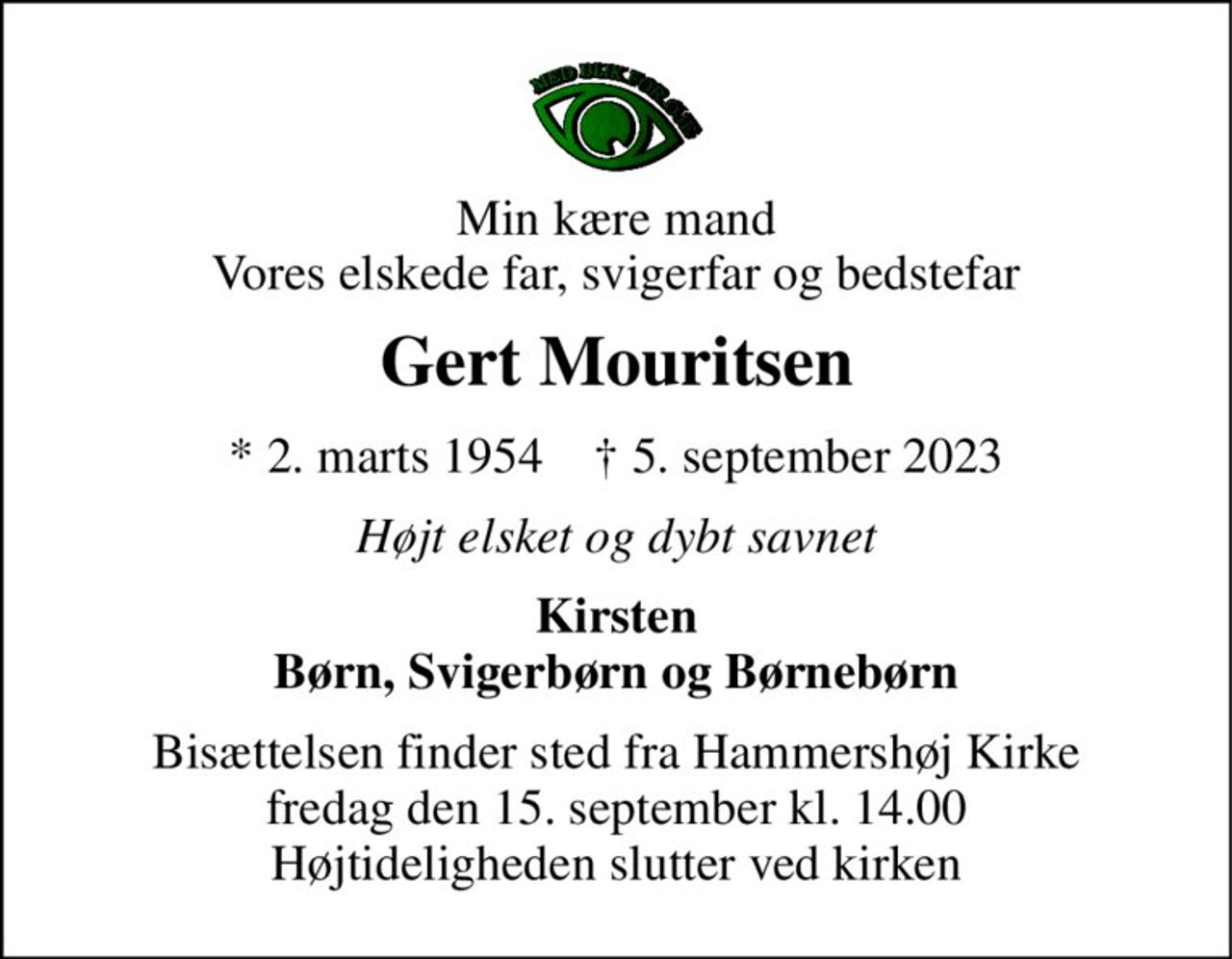 Min kære mand Vores elskede far, svigerfar og bedstefar 
Gert Mouritsen 
*​ 2. marts 1954​    †​ 5. september 2023 
Højt elsket og dybt savnet 
Kirsten Børn, Svigerbørn og Børnebørn 
Bisættelsen​ finder sted fra Hammershøj Kirke​ fredag den 15. september​ kl. 14.00 Højtideligheden slutter ved kirken