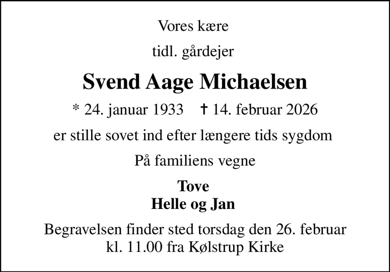 Vores kære 
tidl. gårdejer 
Svend Aage Michaelsen
* 24. januar 1933    ✝ 14. februar 2026
er stille sovet ind efter længere tids sygdom 
På familiens vegne
Tove  Helle og Jan 
Begravelsen finder sted torsdag den 26. februar kl. 11.00 fra Kølstrup Kirke