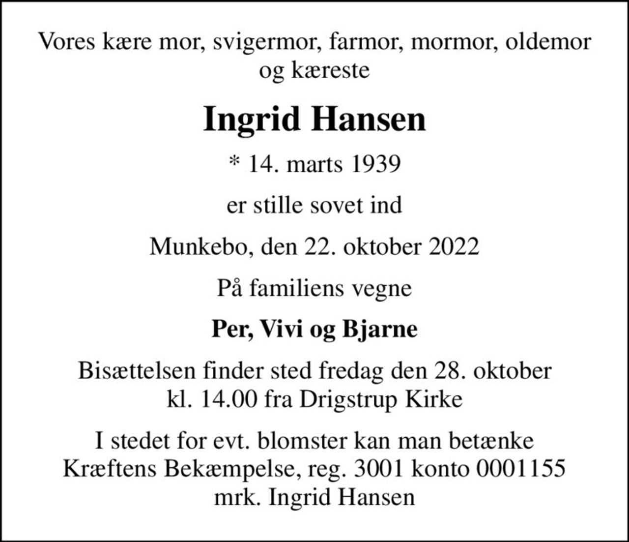 Vores kære mor, svigermor, farmor, mormor, oldemor og kæreste
Ingrid Hansen
* 14. marts 1939
er stille sovet ind
Munkebo, den 22. oktober 2022
På familiens vegne
Per, Vivi og Bjarne
Bisættelsen finder sted fredag den 28. oktober kl. 14.00 fra Drigstrup Kirke
I stedet for evt. blomster kan man betænke
					Kræftens Bekæmpelse reg.3001konto0001155mrk. Ingrid
					Hansen