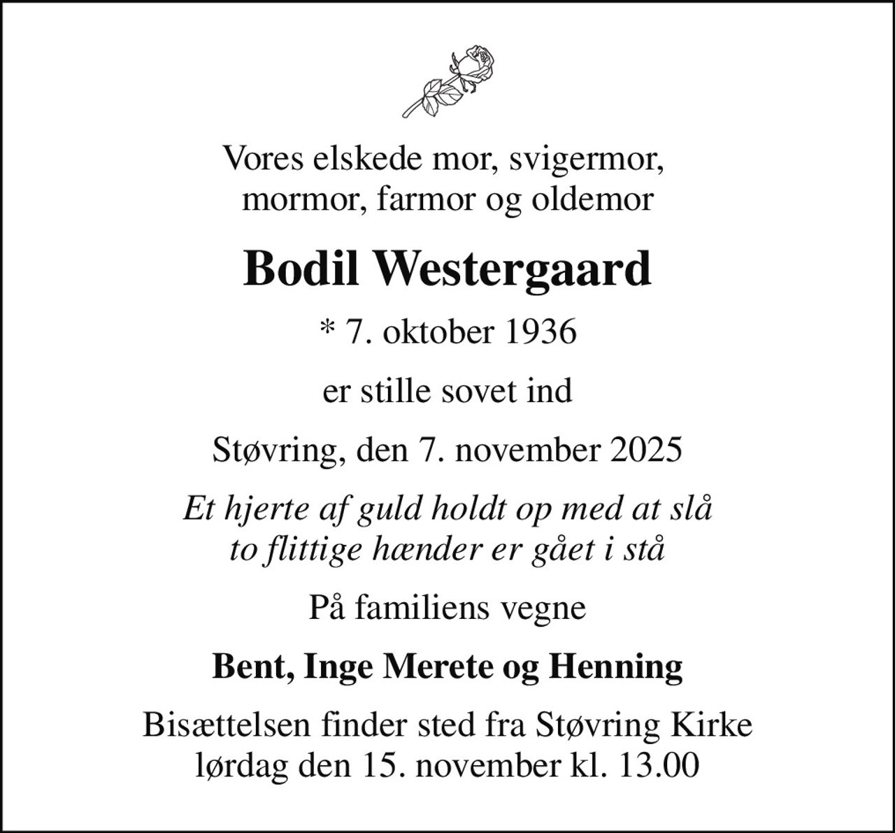 Vores elskede mor, svigermor,  mormor, farmor og oldemor
Bodil Westergaard
* 7. oktober 1936
er stille sovet ind
Støvring, den 7. november 2025
Et hjerte af guld holdt op med at slå to flittige hænder er gået i stå
På familiens vegne
Bent, Inge Merete og Henning
Bisættelsen finder sted fra Støvring Kirke  lørdag den 15. november kl. 13.00