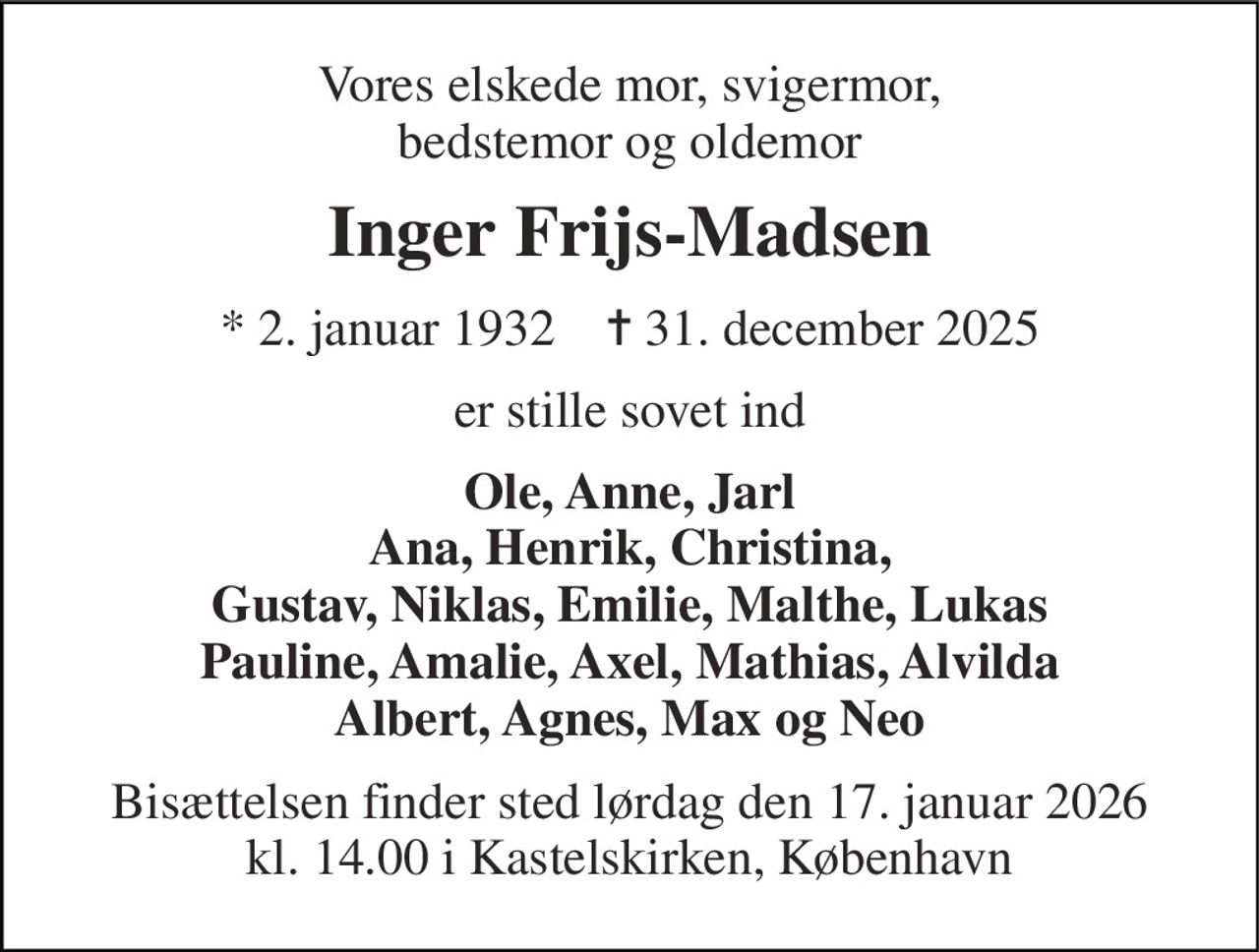 Vores elskede mor, svigermor, bedstemor og oldemor 
Inger Frijs-Madsen 
*​ 2. januar 1932​    ✝​ 31. december 2025 
er stille sovet ind 
Ole, Anne, Jarl Ana, Henrik, Christina, Gustav, Niklas, Emilie, Malthe, Lukas Pauline, Amalie, Axel, Mathias, Alvilda Albert, Agnes, Max og Neo 
Bisættelsen finder sted lørdag den 17. januar 2026 kl. 14.00 i Kastelskirken, København