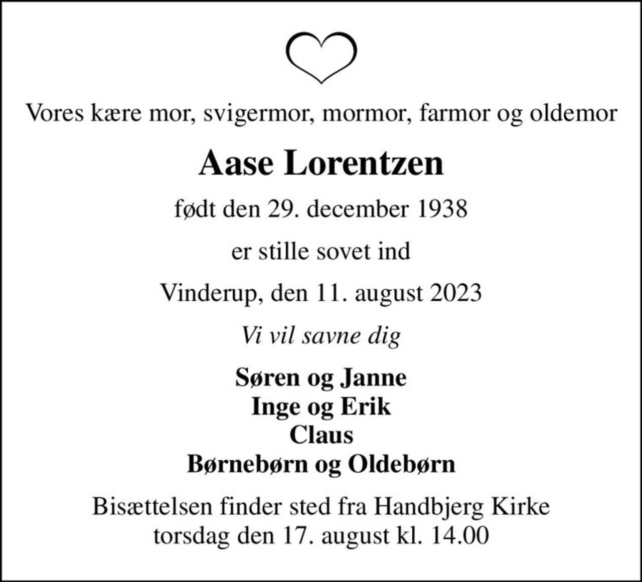 Vores kære mor, svigermor, mormor, farmor og oldemor
Aase Lorentzen
født den 29. december 1938
er stille sovet ind
Vinderup, den 11. august 2023
Vi vil savne dig
Søren og Janne Inge og Erik Claus Børnebørn og Oldebørn
Bisættelsen finder sted fra Handbjerg Kirke  torsdag den 17. august kl. 14.00