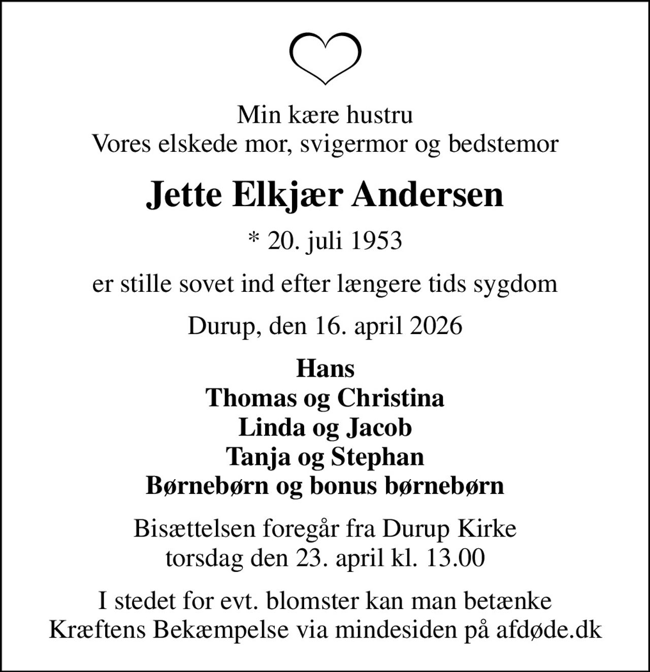 Min kære hustru Vores elskede mor, svigermor og bedstemor
Jette Elkjær Andersen
* 20. juli 1953
er stille sovet ind efter længere tids sygdom
Durup, den 16. april 2026
Hans Thomas og Christina Linda og Jacob Tanja og Stephan Børnebørn og bonus børnebørn
Bisættelsen foregår fra Durup Kirke  torsdag den 23. april kl. 13.00 
I stedet for evt. blomster kan man betænke
					Kræftens Bekæmpelse via mindesiden på afdøde.dk