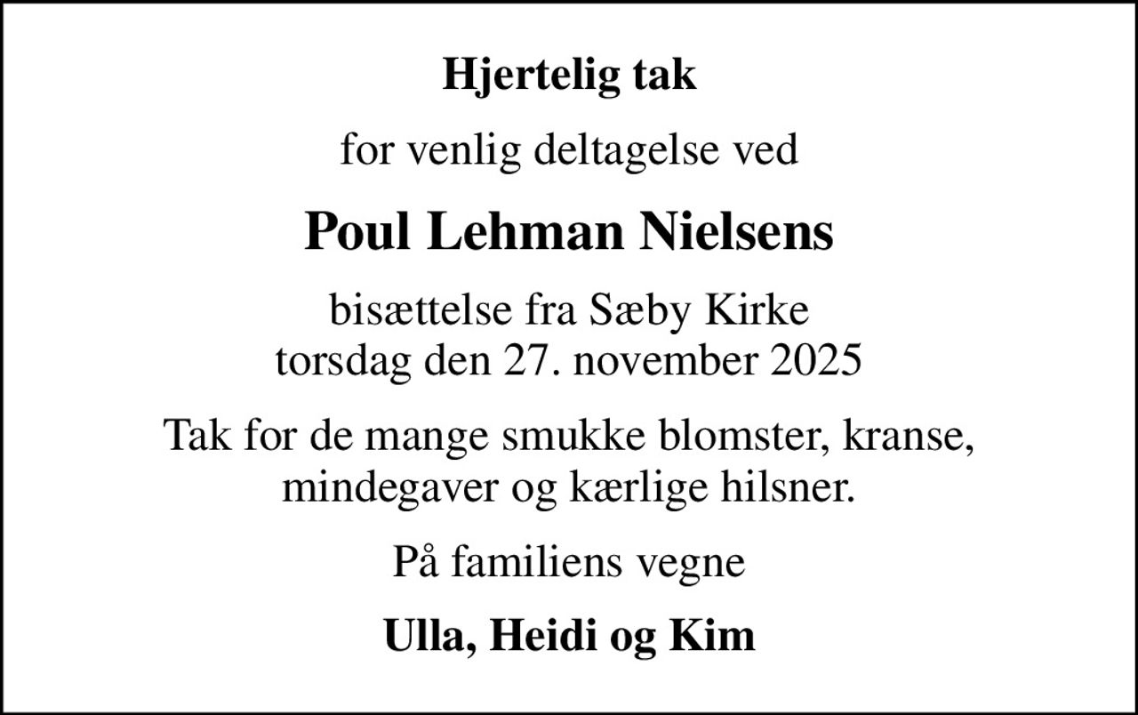 Hjertelig tak
for venlig deltagelse ved
Poul Lehman Nielsens
bisættelse fra Sæby Kirke torsdag den 27. november 2025
Tak for de mange smukke blomster, kranse, mindegaver og kærlige hilsner.
På familiens vegne
Ulla, Heidi og Kim