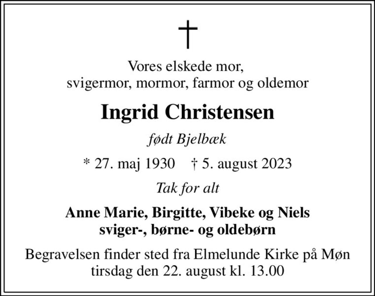 Vores elskede mor,  svigermor, mormor, farmor og oldemor
Ingrid Christensen
født Bjelbæk
* 27. maj 1930    ✝ 5. august 2023
Tak for alt
Anne Marie, Birgitte, Vibeke og Niels sviger-, børne- og oldebørn
Begravelsen finder sted fra Elmelunde Kirke på Møn tirsdag den 22. august kl. 13.00