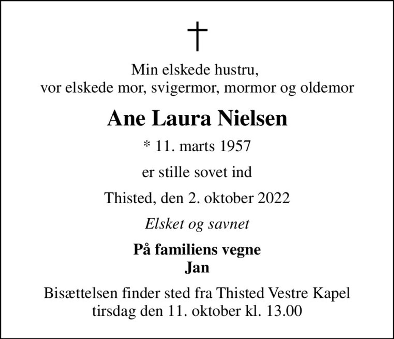 Min elskede hustru,  vor elskede mor, svigermor, mormor og oldemor
Ane Laura Nielsen
* 11. marts 1957
er stille sovet ind
Thisted, den 2. oktober 2022
Elsket og savnet
På familiens vegne Jan
Bisættelsen finder sted fra Thisted Vestre Kapel  tirsdag den 11. oktober kl. 13.00