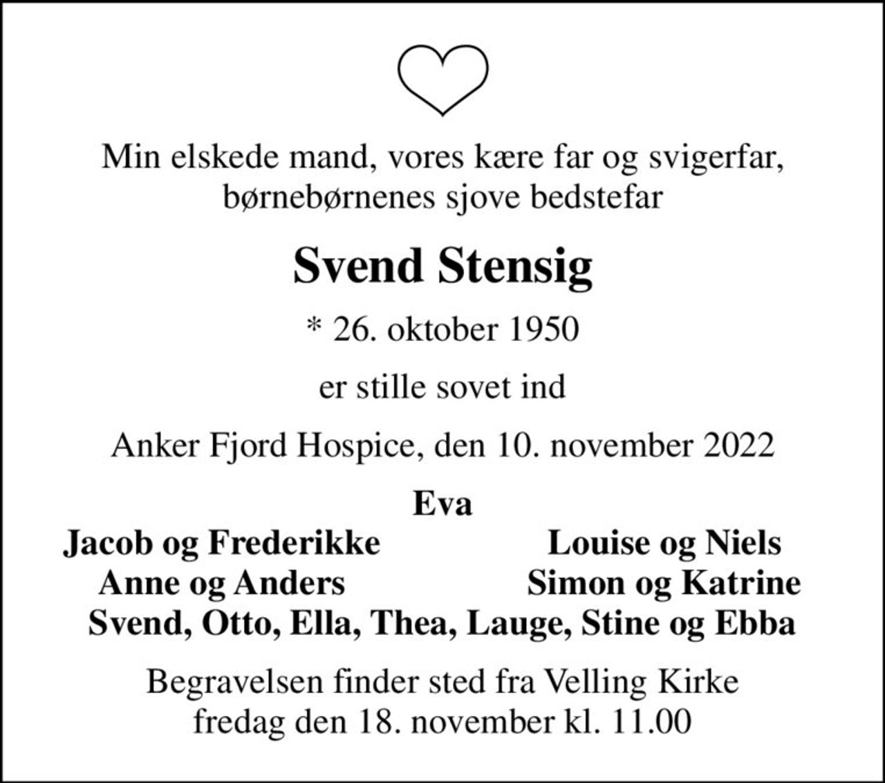 Min elskede mand, vores kære far og svigerfar, børnebørnenes sjove bedstefar
Svend Stensig
* 26. oktober 1950
er stille sovet ind
Anker Fjord Hospice, den 10. november 2022
Eva
Jacob og Frederikke
Louise og Niels
Anne og Anders
Simon og Katrine
Begravelsen finder sted fra Velling Kirke  fredag den 18. november kl. 11.00