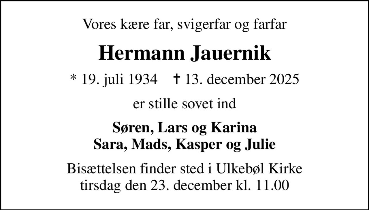 Vores kære far, svigerfar og farfar
Hermann Jauernik
* 19. juli 1934    ✝ 13. december 2025
er stille sovet ind
Søren, Lars og Karina Sara, Mads, Kasper og Julie
Bisættelsen finder sted i Ulkebøl Kirke  tirsdag den 23. december kl. 11.00