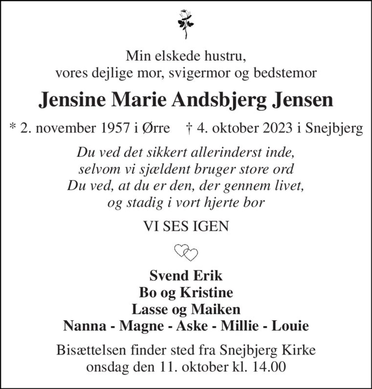 Min elskede hustru, vores dejlige mor, svigermor og bedstemor 
Jensine Marie Andsbjerg Jensen 
* 2. november 1957 i Ørre    † 4. oktober 2023 i Snejbjerg 
Du ved det sikkert allerinderst inde, selvom vi sjældent bruger store ord Du ved, at du er den, der gennem livet, og stadig i vort hjerte bor 
VI SES IGEN 
Svend Erik Bo og Kristine Lasse og Maiken Nanna - Magne - Aske - Millie - Louie 
Bisættelsen finder sted fra Snejbjerg Kirke onsdag den 11. oktober kl. 14.00