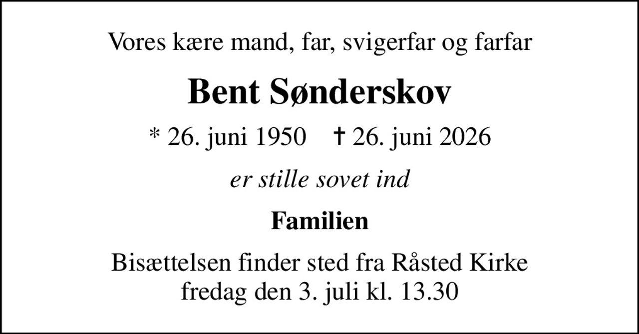 Vores kære mand, far, svigerfar og farfar
Bent Sønderskov
* 26. juni 1950    ✝ 26. juni 2026
er stille sovet ind
Familien
Bisættelsen finder sted fra Råsted Kirke  fredag den 3. juli kl. 13.30