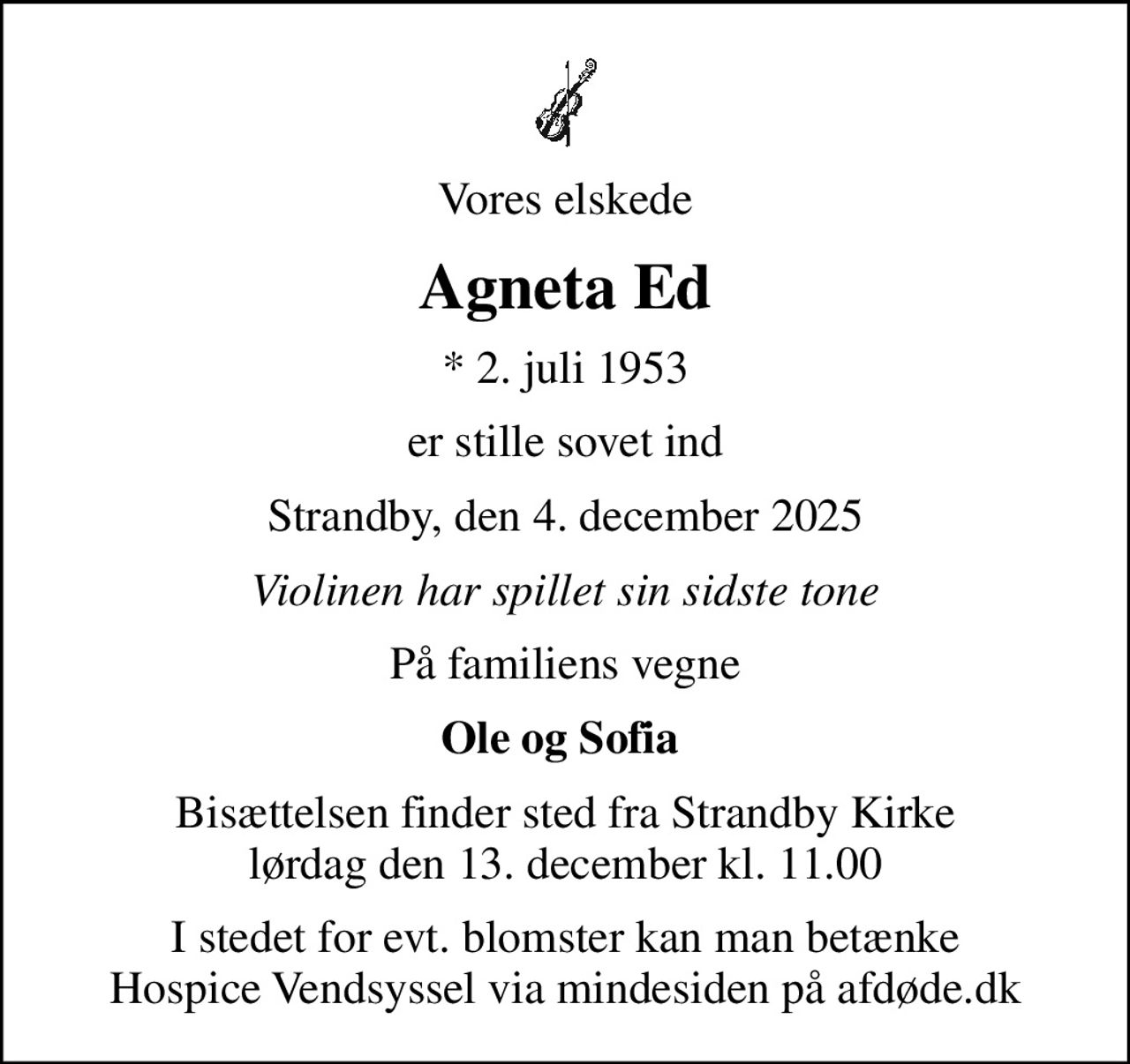 Vores elskede
Agneta Ed
* 2. juli 1953
er stille sovet ind
Strandby, den 4. december 2025
Violinen har spillet sin sidste tone
På familiens vegne
Ole og Sofia 
Bisættelsen finder sted fra Strandby Kirke  lørdag den 13. december kl. 11.00 
I stedet for evt. blomster kan man betænke
					Hospice Vendsyssel via mindesiden på afdøde.dk