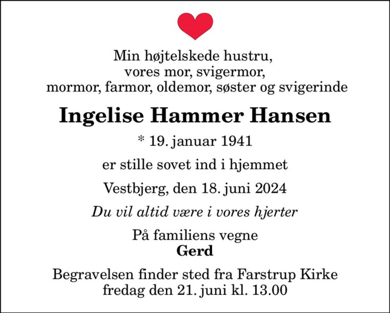Min højtelskede hustru,  vores mor, svigermor,  mormor, farmor, oldemor, søster og svigerinde
Ingelise Hammer Hansen
* 19. januar 1941
er stille sovet ind i hjemmet
Vestbjerg, den 18. juni 2024
Du vil altid være i vores hjerter
På familiens vegne
Gerd
Begravelsen finder sted fra Farstrup Kirke  fredag den 21. juni kl. 13.00