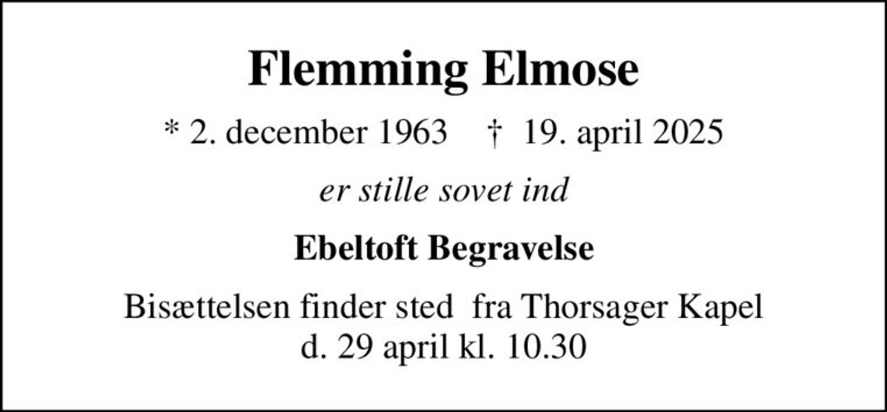 Flemming Elmose
* 2. december 1963    ✝ 19. april 2025
er stille sovet ind
Ebeltoft Begravelse
Bisættelsen finder sted  fra Thorsager Kapel d. 29 april kl. 10.30