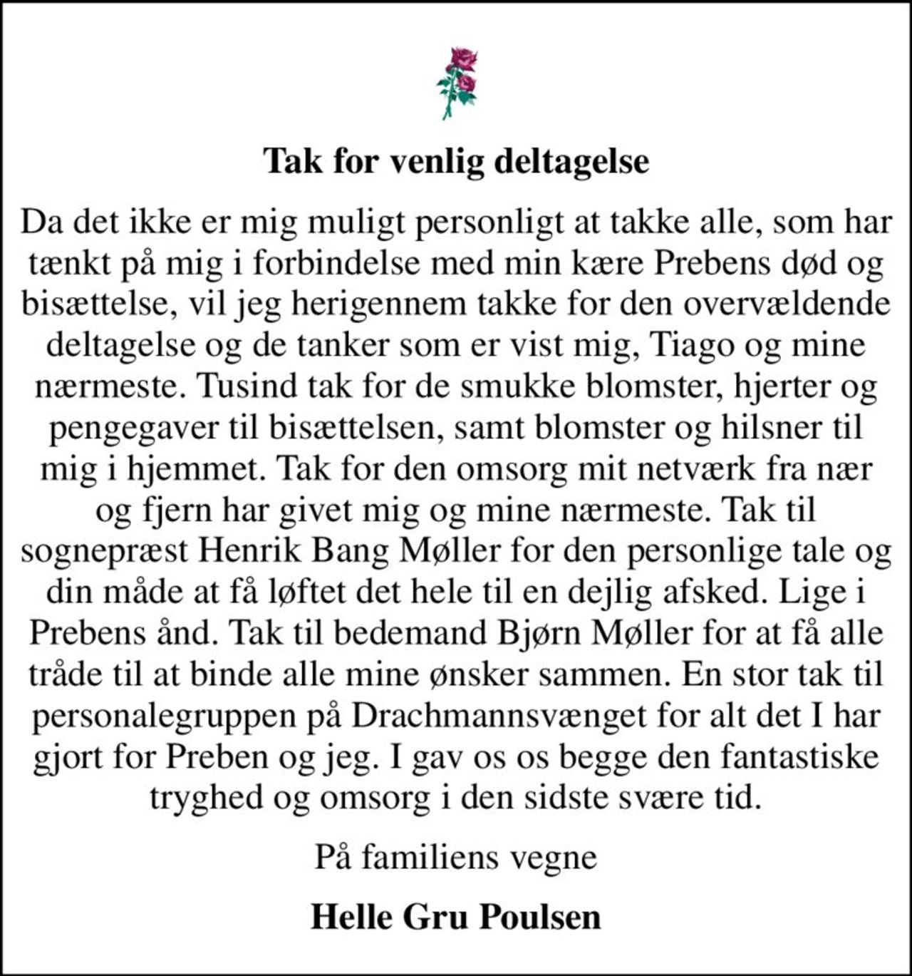 Tak for venlig deltagelse
Da det ikke er mig muligt personligt at takke alle, som har tænkt på mig i forbindelse med min kære Prebens død og bisættelse, vil jeg herigennem takke for den overvældende deltagelse og de tanker som er vist mig, Tiago og mine nærmeste. Tusind tak for de smukke blomster, hjerter og pengegaver til bisættelsen, samt blomster og hilsner til mig i hjemmet. Tak for den omsorg mit netværk fra nær og fjern har givet mig og mine nærmeste. Tak til sognepræst Henrik Bang Møller for den personlige tale og din måde at få løftet det hele til en dejlig afsked. Lige i Prebens ånd. Tak til bedemand Bjørn Møller for at få alle tråde til at binde alle mine ønsker sammen. En stor tak til personalegruppen på Drachmannsvænget for alt det I har gjort for Preben og jeg. I gav os os begge den fantastiske tryghed og omsorg i den sidste svære tid.
På familiens vegne
Helle Gru Poulsen