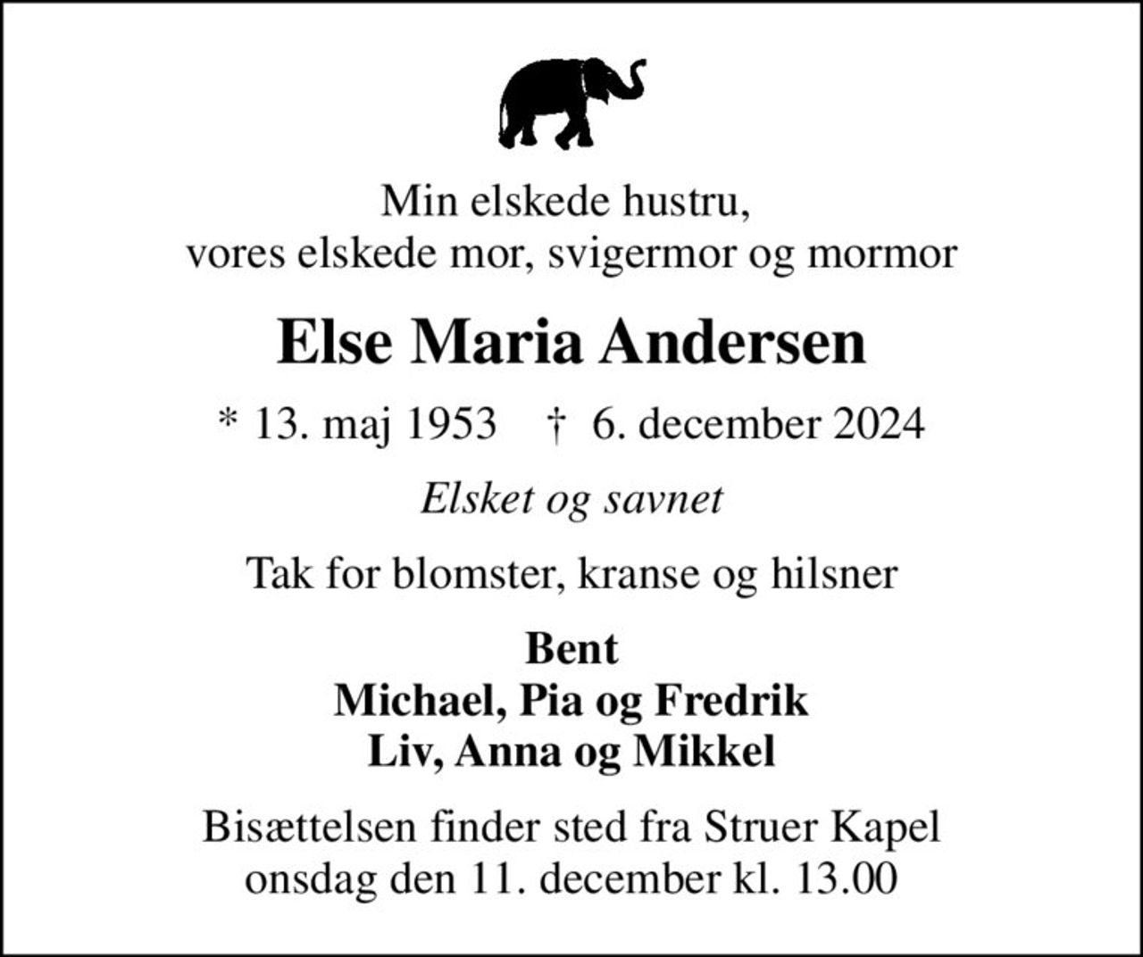 Min elskede hustru,  vores elskede mor, svigermor og mormor
Else Maria Andersen
* 13. maj 1953    ✝ 6. december 2024
Elsket og savnet
Tak for blomster, kranse og hilsner
Bent Michael, Pia og Fredrik Liv, Anna og Mikkel
Bisættelsen har fundet sted