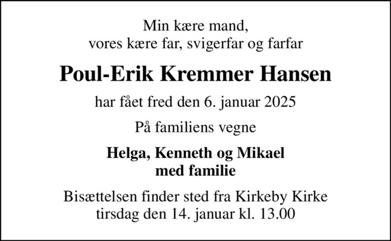 Min kære mand, vores kære far, svigerfar og farfar
Poul-Erik Kremmer Hansen
har fået fred den 6. januar 2025
På familiens vegne
Helga, Kenneth og Mikael med familie
Bisættelsen finder sted fra Kirkeby Kirke  tirsdag den 14. januar kl. 13.00
