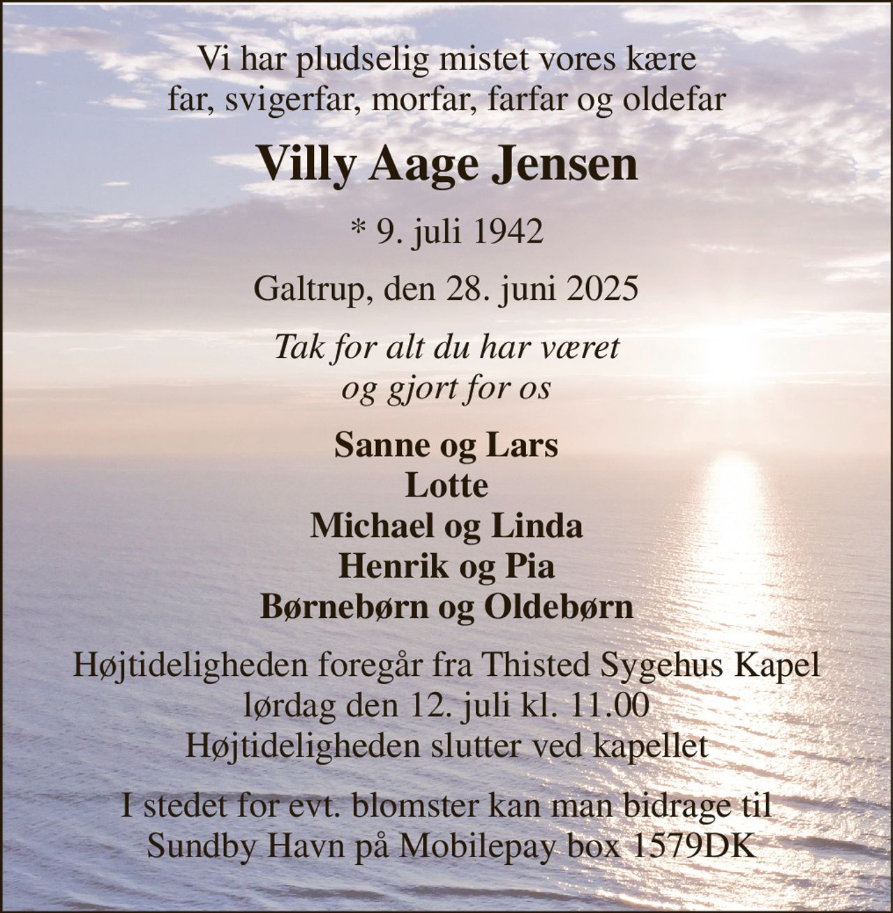Vi har pludselig mistet vores kære far, svigerfar, morfar, farfar og oldefar 
Villy Aage Jensen 
*​ 9. juli 1942 
Galtrup, den 28. juni 2025 
Tak for alt du har været og gjort for os 
Sanne og Lars Lotte Michael og Linda Henrik og Pia Børnebørn og Oldebørn 
Højtideligheden foregår fra Thisted Sygehus Kapel lørdag den 12. juli kl. 11.00 Højtideligheden slutter ved kapellet 
I stedet for evt. blomster kan man bidrage til  Sundby Havn på Mobilepay box 1579DK