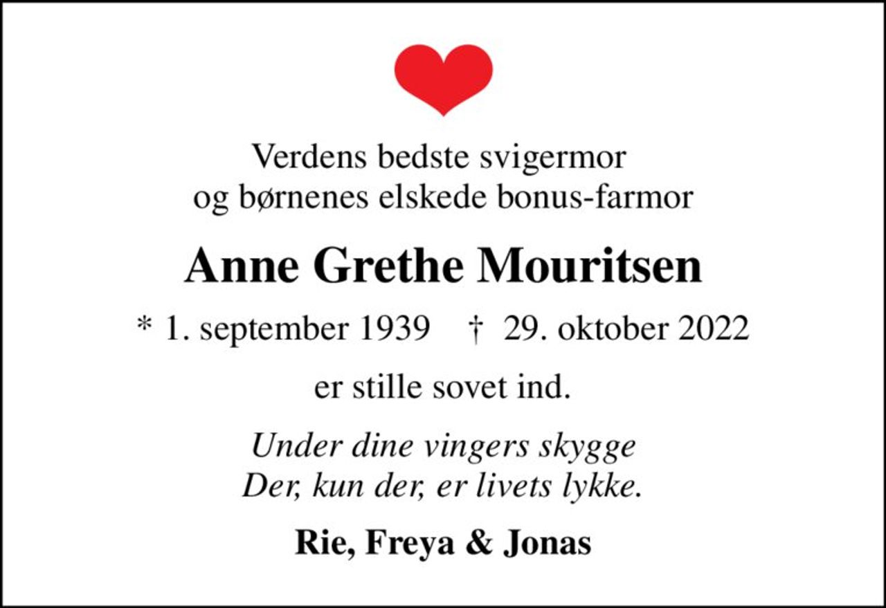 Verdens bedste svigermor  og børnenes elskede bonus-farmor
Anne Grethe Mouritsen
* 1. september 1939    ✝ 29. oktober 2022
er stille sovet ind.
Under dine vingers skygge Der, kun der, er livets lykke.
Rie, Freya & Jonas