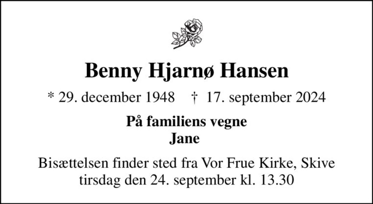 Benny Hjarnø Hansen
* 29. december 1948    ✝ 17. september 2024
På familiens vegne Jane 
Bisættelsen finder sted fra Vor Frue Kirke, Skive  tirsdag den 24. september kl. 13.30