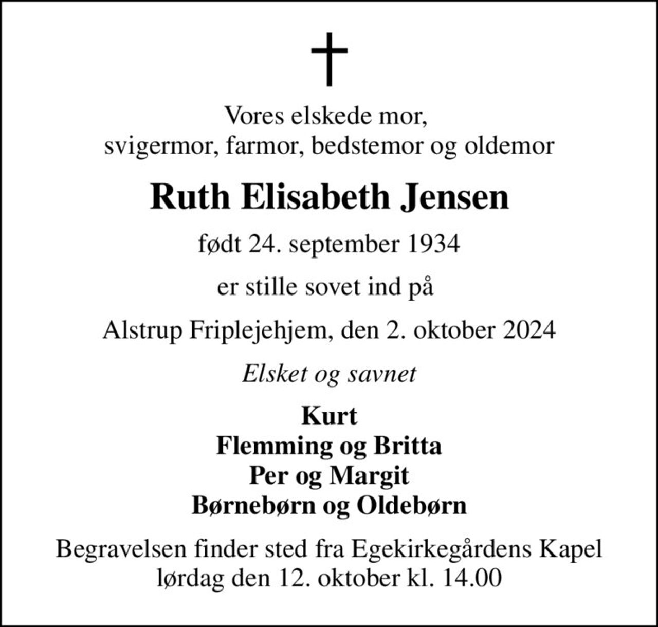 Vores elskede mor,  svigermor, farmor, bedstemor og oldemor
Ruth Elisabeth Jensen
født 24. september 1934
er stille sovet ind på 
Alstrup Friplejehjem, den 2. oktober 2024
Elsket og savnet
Kurt Flemming og Britta Per og Margit Børnebørn og Oldebørn
Begravelsen finder sted fra Egekirkegårdens Kapel  lørdag den 12. oktober kl. 14.00