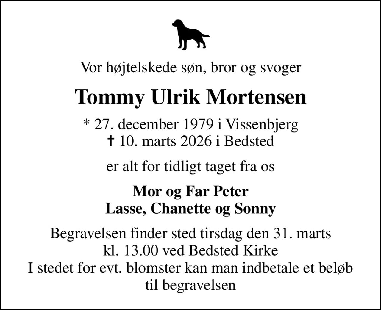 Vor højtelskede søn, bror og svoger
Tommy Ulrik Mortensen
* 27. december 1979 i Vissenbjerg
						✝ 10. marts 2026 i Bedsted
er alt for tidligt taget fra os
Mor og Far Peter Lasse, Chanette og Sonny
Begravelsen finder sted tirsdag den 31. marts kl. 13.00 ved Bedsted Kirke I stedet for evt. blomster kan man indbetale et beløb til begravelsen