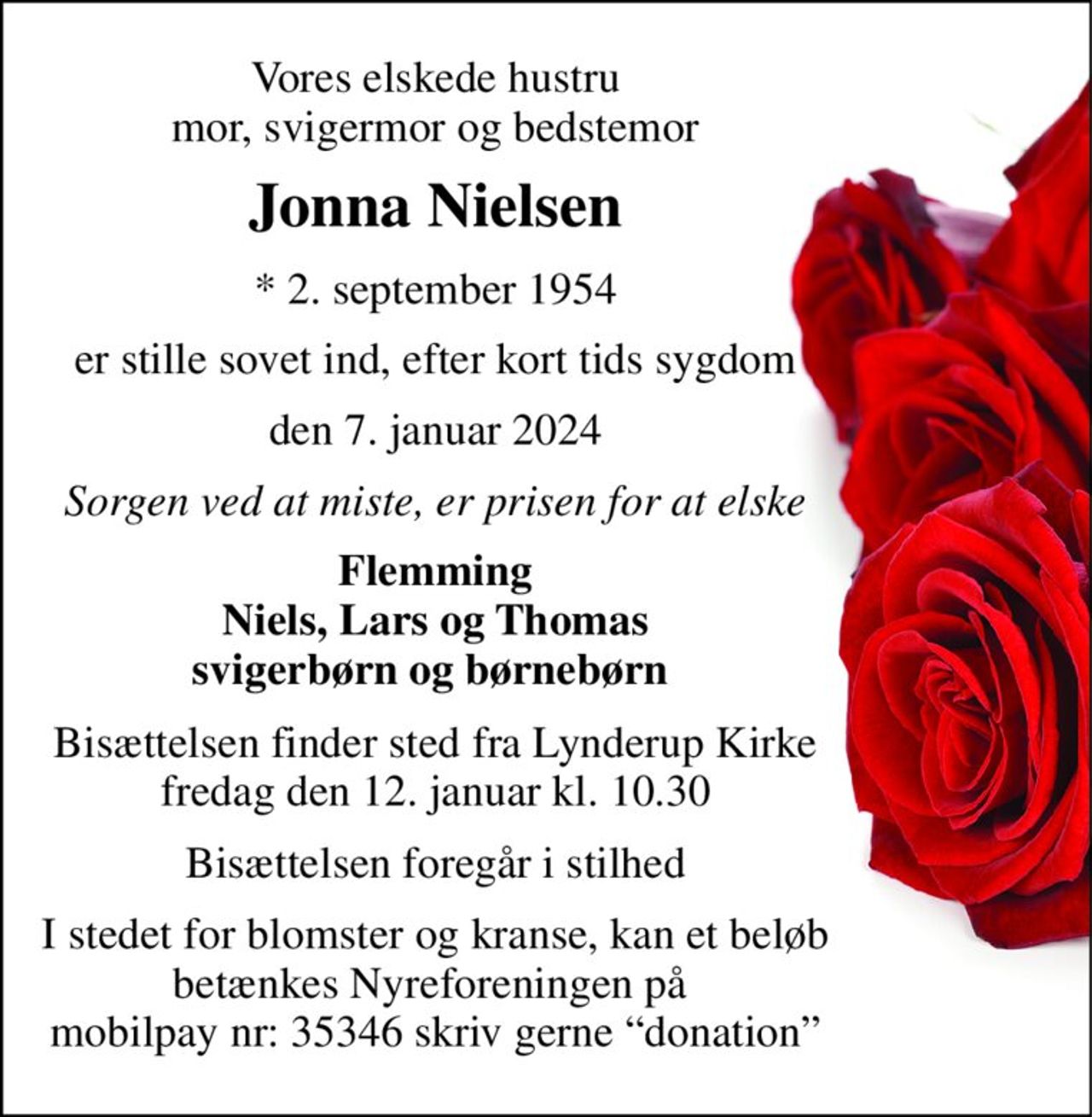 Vores elskede hustru mor, svigermor og bedstemor 
Jonna Nielsen 
*​ 2. september 1954 
er stille sovet ind, efter kort tids sygdom 
den 7. januar 2024 
Sorgen ved at miste, er prisen for at elske 
Flemming Niels, Lars og Thomas svigerbørn og børnebørn  
Bisættelsen finder sted fra Lynderup Kirke fredag den 12. januar kl. 10.30 
Bisættelsen foregår i stilhed 
I stedet for blomster og kranse, kan et beløb betænkes Nyreforeningen på  mobilpay nr: 35346 skriv gerne “donation”