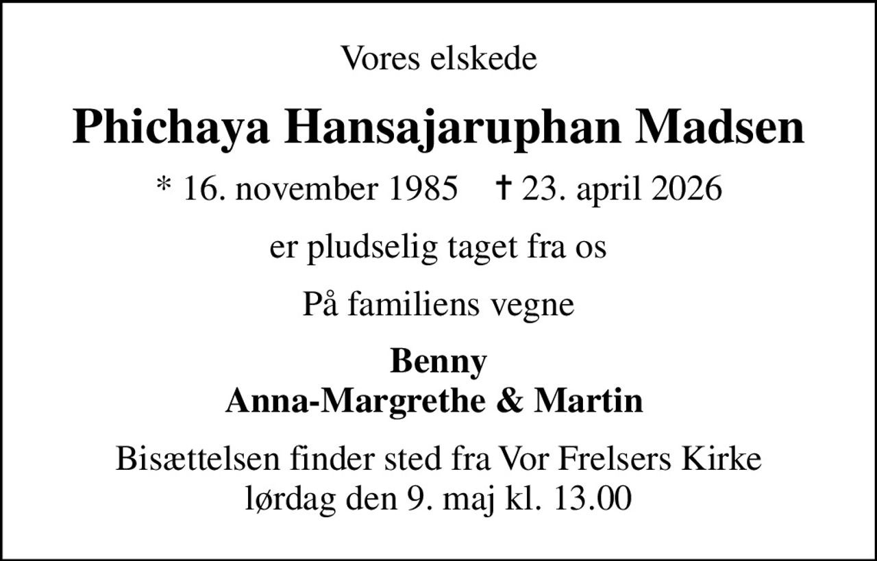 Vores elskede
Phichaya Hansajaruphan Madsen
* 16. november 1985    ✝ 23. april 2026
er pludselig taget fra os
På familiens vegne
Benny Anna-Margrethe & Martin 
Bisættelsen finder sted fra Vor Frelsers Kirke  lørdag den 9. maj kl. 13.00