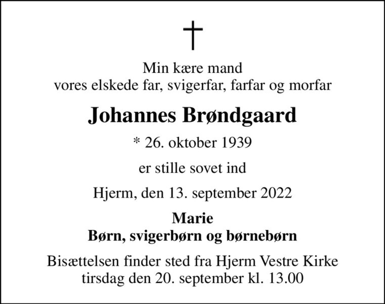 Min kære mand vores elskede far, svigerfar, farfar og morfar
Johannes Brøndgaard
* 26. oktober 1939
er stille sovet ind
Hjerm, den 13. september 2022
Marie Børn, svigerbørn og børnebørn
Bisættelsen finder sted fra Hjerm Vestre Kirke  tirsdag den 20. september kl. 13.00