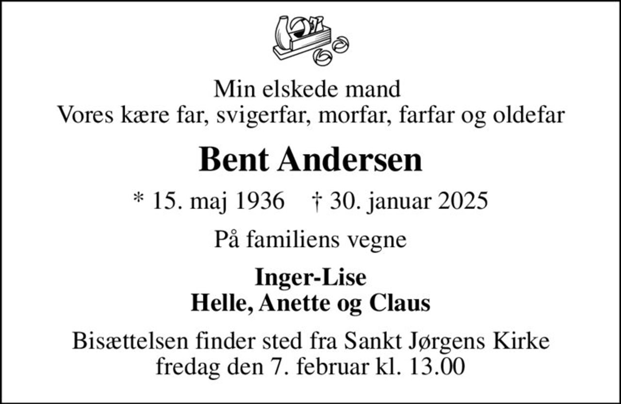 Min elskede mand  Vores kære far, svigerfar, morfar, farfar og oldefar
Bent Andersen
* 15. maj 1936    ✝ 30. januar 2025
På familiens vegne
Inger-Lise Helle, Anette og Claus
Bisættelsen finder sted fra Sankt Jørgens Kirke  fredag den 7. februar kl. 13.00