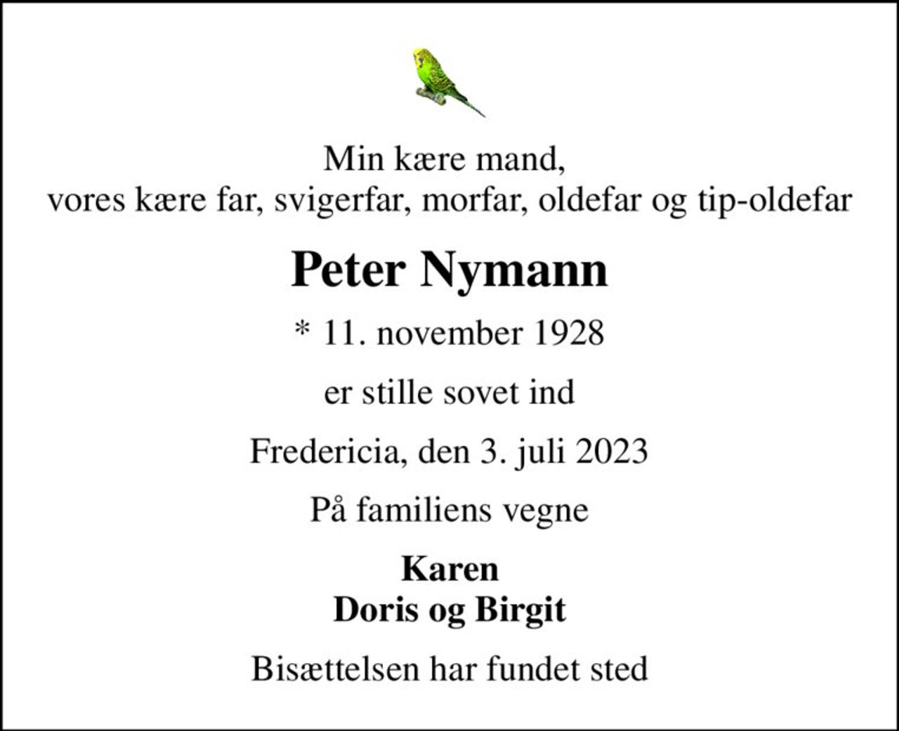 Min kære mand,  vores kære far, svigerfar, morfar, oldefar og tip-oldefar
Peter Nymann
* 11. november 1928
er stille sovet ind
Fredericia, den 3. juli 2023
På familiens vegne
Karen Doris og Birgit
Bisættelsen har fundet sted