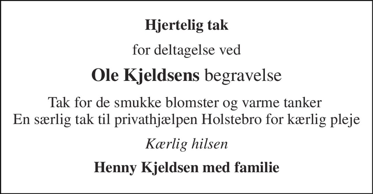 Hjertelig tak 
for deltagelse ved 
Ole Kjeldsens begravelse 
Tak for de smukke blomster og varme tanker  En særlig tak til privathjælpen Holstebro for kærlig pleje 
Kærlig hilsen 
Henny Kjeldsen med familie
