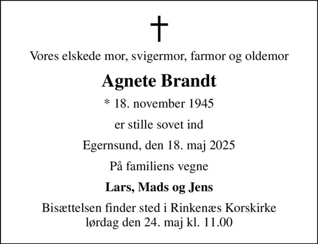 Vores elskede mor, svigermor, farmor og oldemor
Agnete Brandt
* 18. november 1945
er stille sovet ind
Egernsund, den 18. maj 2025
På familiens vegne
Lars, Mads og Jens
Bisættelsen finder sted i Rinkenæs Korskirke  lørdag den 24. maj kl. 11.00