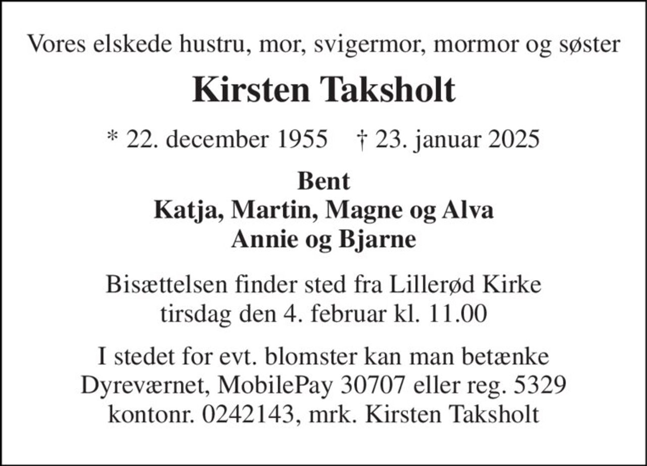 Vores elskede hustru, mor, svigermor, mormor og søster 
Kirsten Taksholt 
*​ 22. december 1955​    ✝​ 23. januar 2025 
Bent Katja, Martin, Magne og Alva Annie og Bjarne 
Bisættelsen​ finder sted fra Lillerød Kirke​ tirsdag den 4. februar​ kl. 11.00 
I stedet for evt. blomster kan man betænke Dyreværnet, MobilePay 30707 eller reg. 5329 kontonr. 0242143, mrk. Kirsten Taksholt