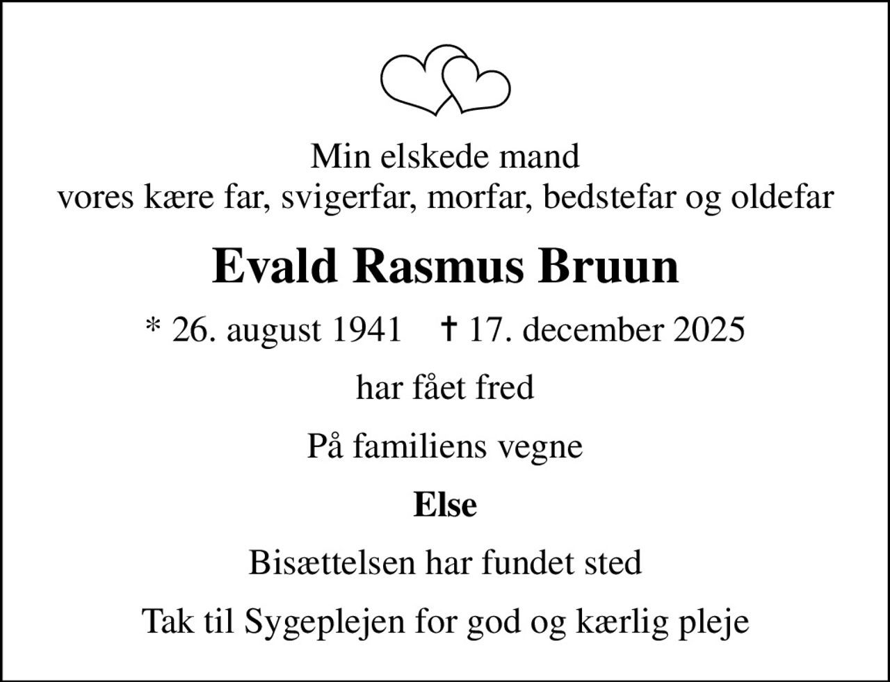 Min elskede mand vores kære far, svigerfar, morfar, bedstefar og oldefar
Evald Rasmus Bruun
* 26. august 1941    ✝ 17. december 2025
har fået fred
På familiens vegne
Else
Bisættelsen har fundet sted
Tak til Sygeplejen for god og kærlig pleje