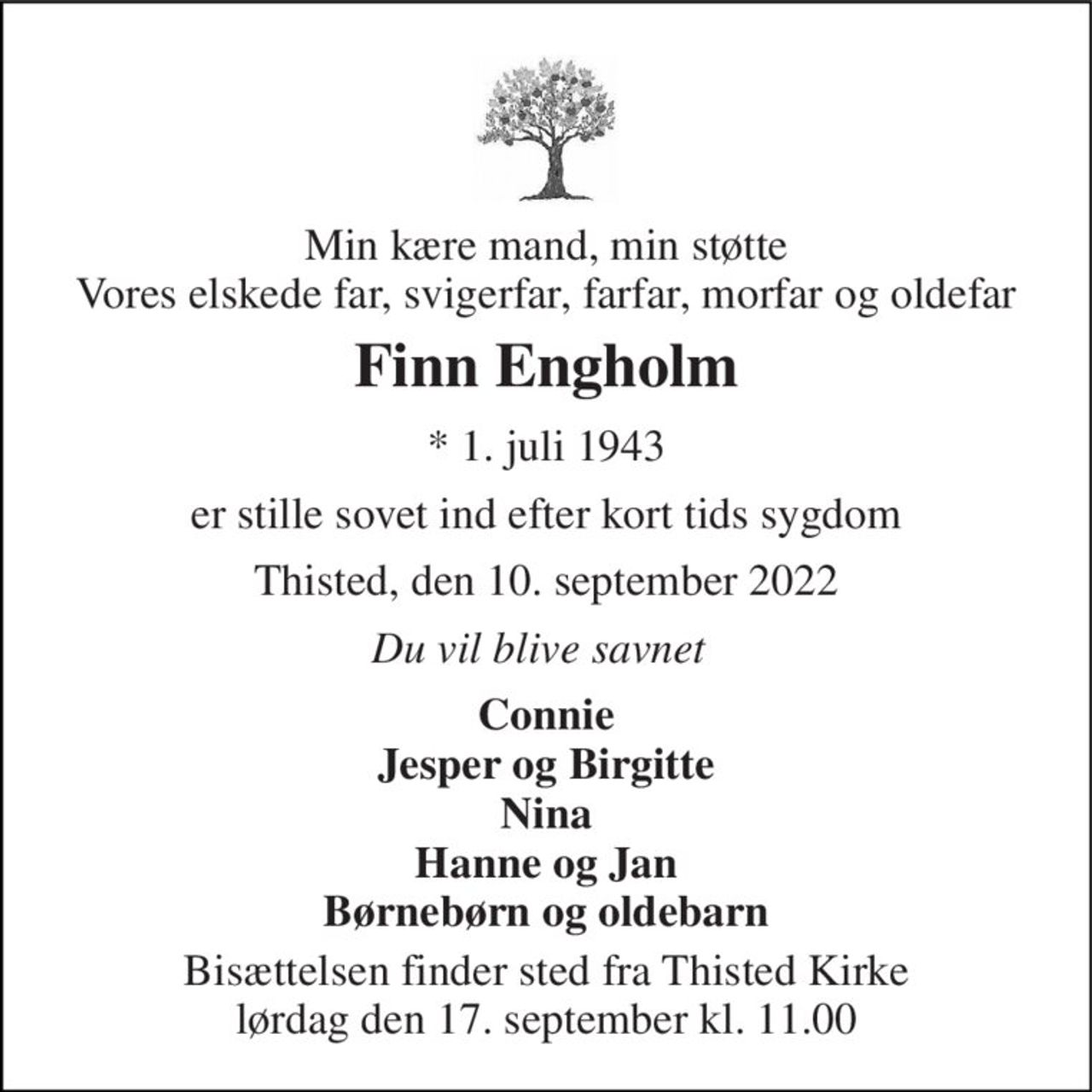 Min kære mand, min støtte Vores elskede far, svigerfar, farfar, morfar og oldefar 
Finn Engholm 
* 1. juli 1943 
er stille sovet ind efter kort tids sygdom 
Thisted, den 10. september 2022 
Du vil blive savnet 
Connie Jesper og Birgitte Nina Hanne og Jan Børnebørn og oldebarn 
Bisættelsen finder sted fra Thisted Kirke lørdag den 17. september kl. 11.00