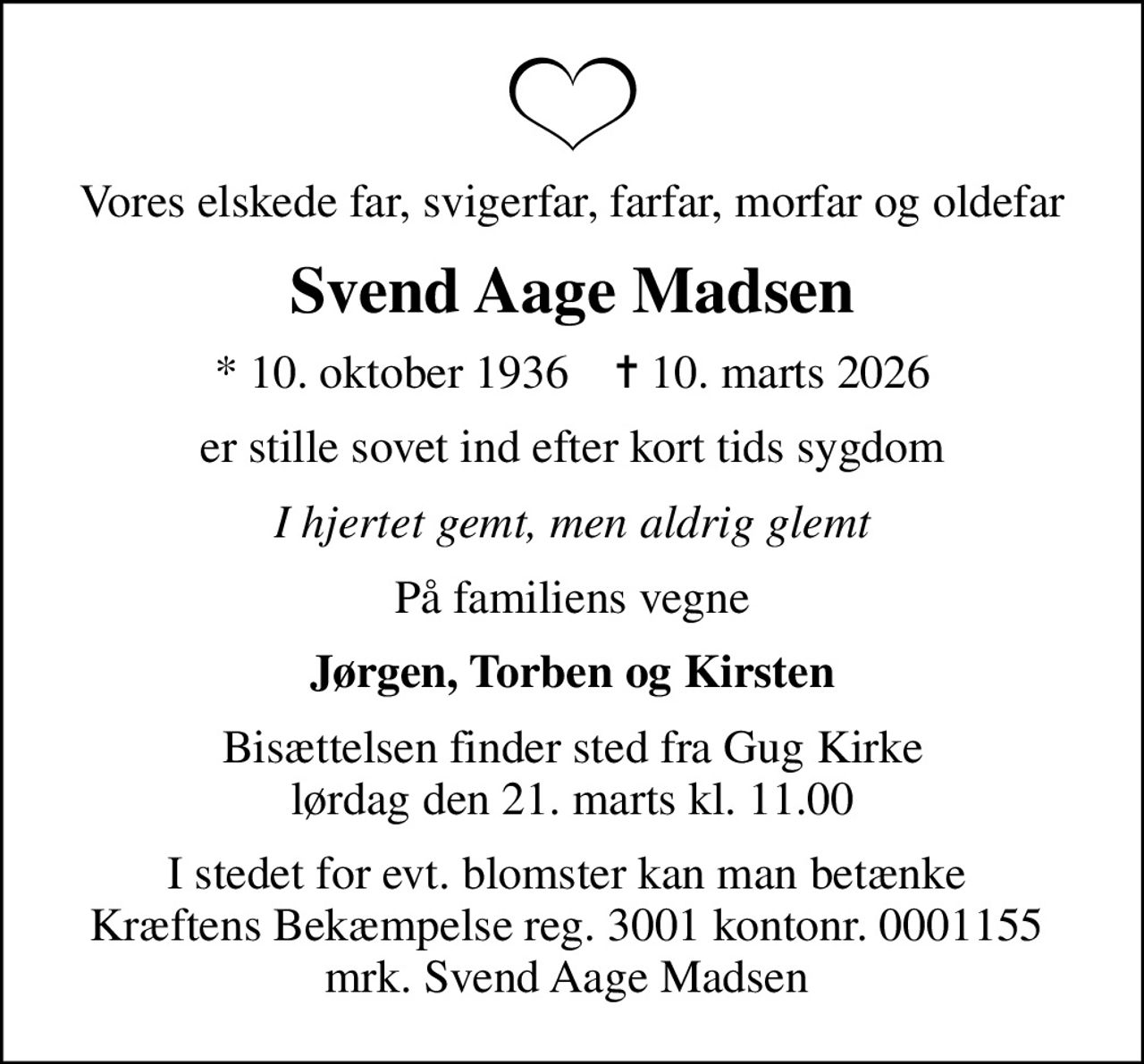 Vores elskede far, svigerfar, farfar, morfar og oldefar
Svend Aage Madsen
* 10. oktober 1936    ✝ 10. marts 2026
er stille sovet ind efter kort tids sygdom
I hjertet gemt, men aldrig glemt
På familiens vegne
Jørgen, Torben og Kirsten
Bisættelsen finder sted fra Gug Kirke  lørdag den 21. marts kl. 11.00 
I stedet for evt. blomster kan man betænke  Kræftens Bekæmpelse reg. 3001 kontonr. 0001155  mrk. Svend Aage Madsen