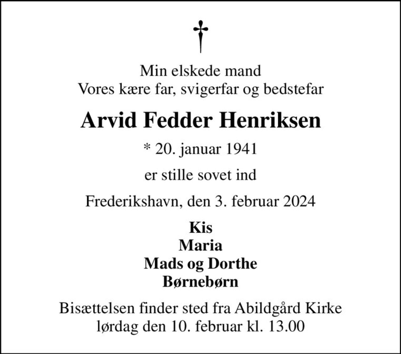 Min elskede mand Vores kære far, svigerfar og bedstefar
Arvid Fedder Henriksen
* 20. januar 1941
er stille sovet ind
Frederikshavn, den 3. februar 2024
Kis Maria Mads og Dorthe Børnebørn
Bisættelsen finder sted fra Abildgård Kirke  lørdag den 10. februar kl. 13.00